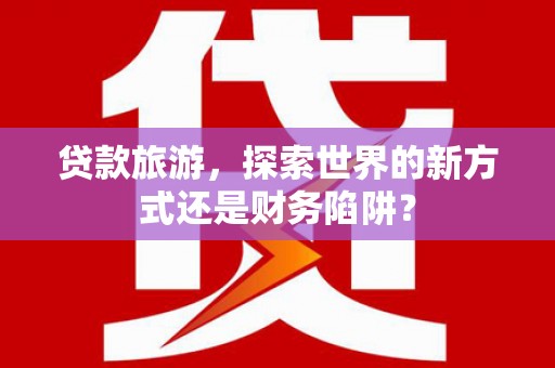 台前贷款旅游，探索世界的新方式还是财务陷阱？